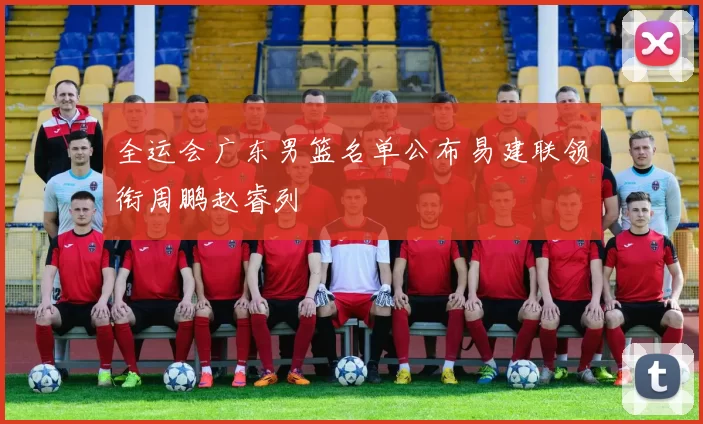 全运会广东男篮名单公布易建联领衔周鹏赵睿列