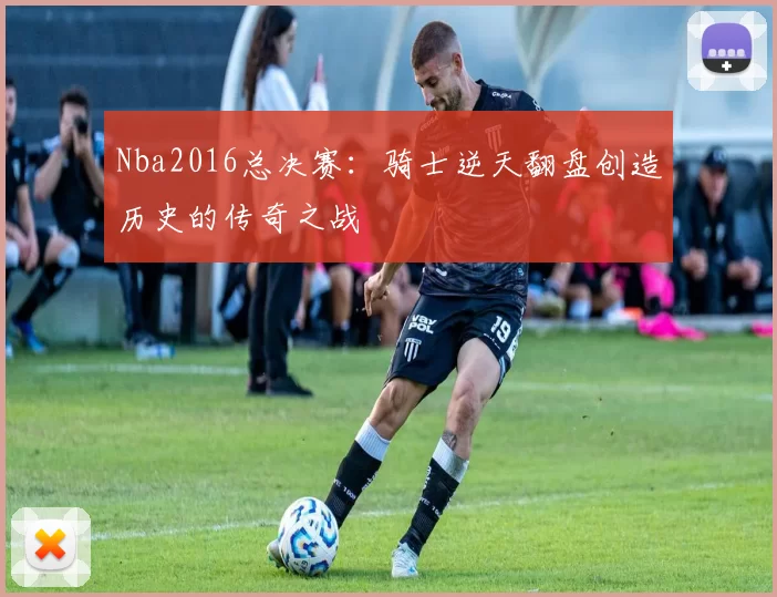 Nba2016总决赛:骑士逆天翻盘创造历史的传奇之战