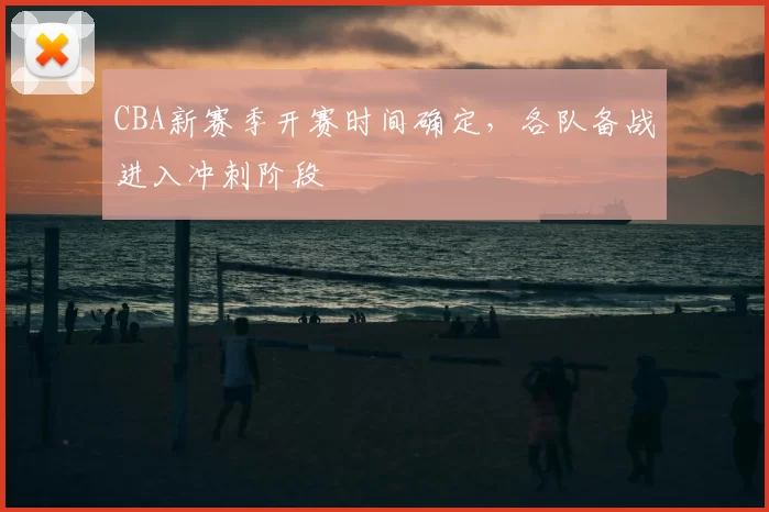 CBA新赛季开赛时间确定,各队备战进入冲刺阶段