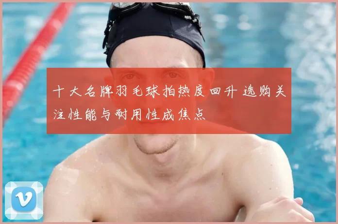 十大名牌羽毛球拍热度回升 选购关注性能与耐用性成焦点