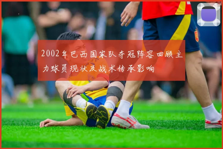 2002年巴西国家队夺冠阵容回顾主力球员现状及战术传承影响