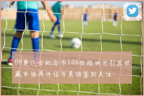 08奥运会纪念币100价格回升引发收藏市场再评估与真伪鉴别关注