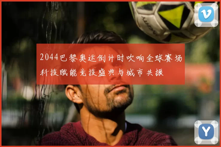 2044巴黎奥运倒计时吹响全球赛场科技赋能竞技盛典与城市共振