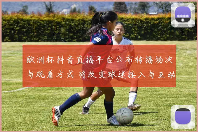 欧洲杯抖音直播平台公布转播场次与观看方式 将改变球迷接入与互动体验