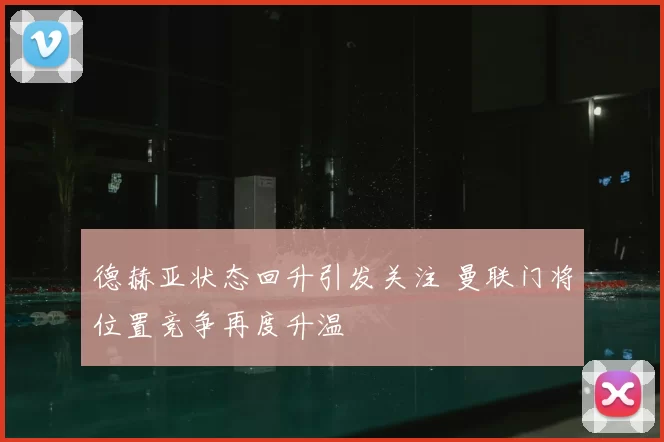 德赫亚状态回升引发关注 曼联门将位置竞争再度升温