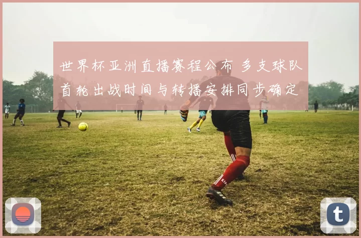 世界杯亚洲直播赛程公布 多支球队首轮出战时间与转播安排同步确定