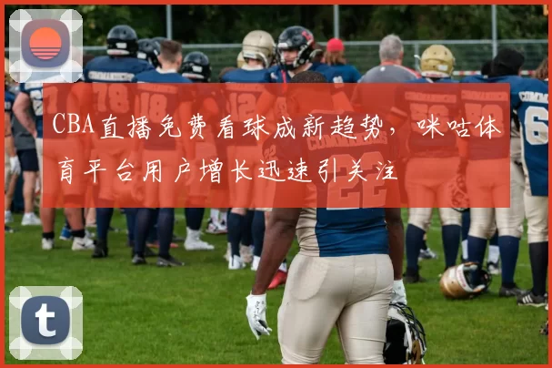 CBA直播免费看球成新趋势，咪咕体育平台用户增长迅速引关注