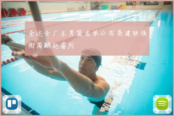 全运会广东男篮名单公布易建联领衔周鹏赵睿列