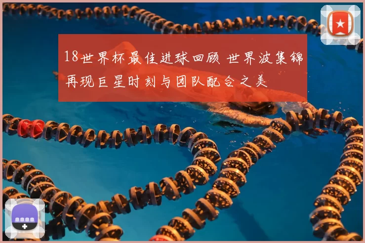 18世界杯最佳进球回顾 世界波集锦再现巨星时刻与团队配合之美