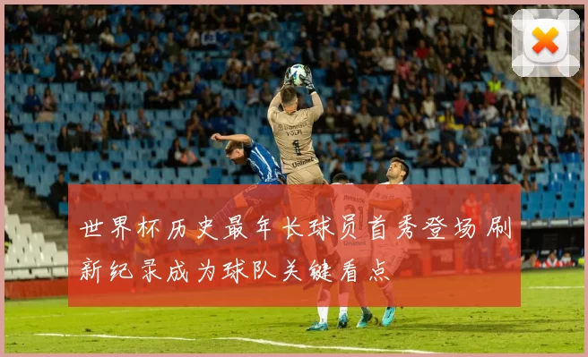 世界杯历史最年长球员首秀登场 刷新纪录成为球队关键看点