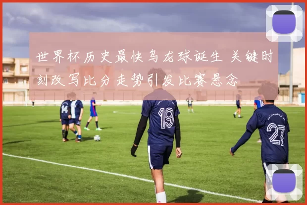 世界杯历史最快乌龙球诞生 关键时刻改写比分走势引发比赛悬念
