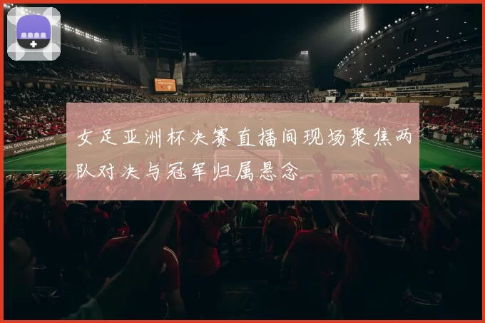 女足亚洲杯决赛直播间现场聚焦两队对决与冠军归属悬念