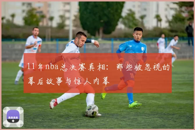 11年nba总决赛真相：那些被忽视的幕后故事与惊人内幕