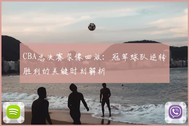 CBA总决赛录像回放:冠军球队逆转胜利的关键时刻解析