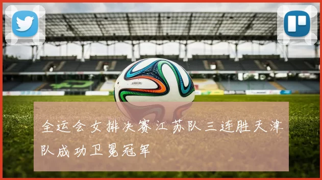 全运会女排决赛江苏队三连胜天津队成功卫冕冠军