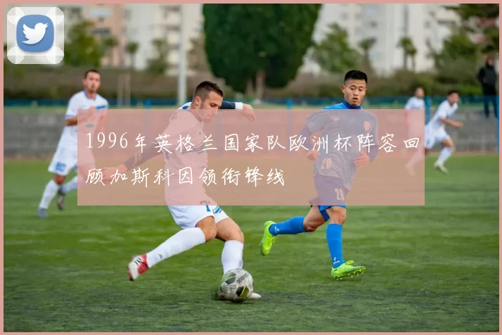 1996年英格兰国家队欧洲杯阵容回顾加斯科因领衔锋线