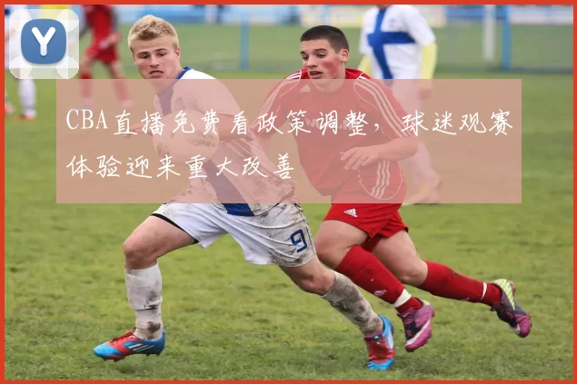 CBA直播免费看政策调整，球迷观赛体验迎来重大改善
