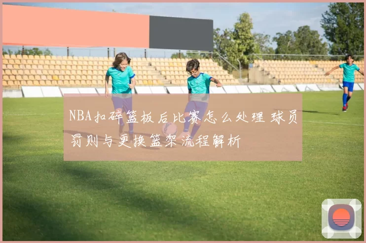 NBA扣碎篮板后比赛怎么处理 球员罚则与更换篮架流程解析