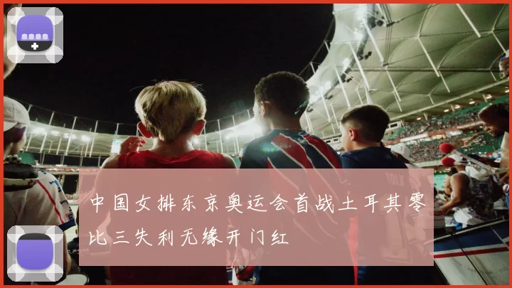 中国女排东京奥运会首战土耳其零比三失利无缘开门红