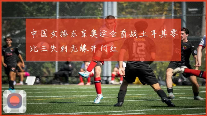 中国女排东京奥运会首战土耳其零比三失利无缘开门红