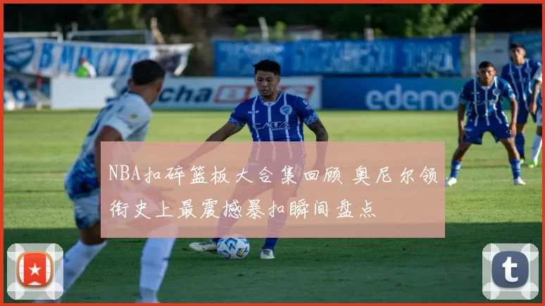 NBA扣碎篮板大合集回顾 奥尼尔领衔史上最震撼暴扣瞬间盘点