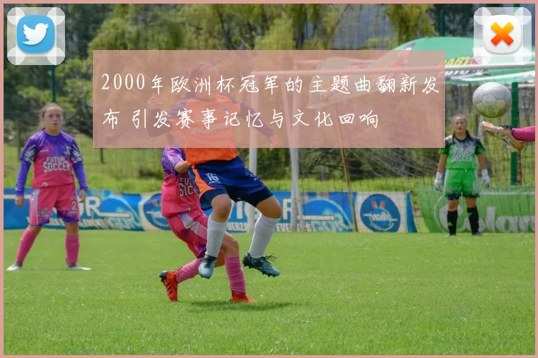 2000年欧洲杯冠军的主题曲翻新发布 引发赛事记忆与文化回响