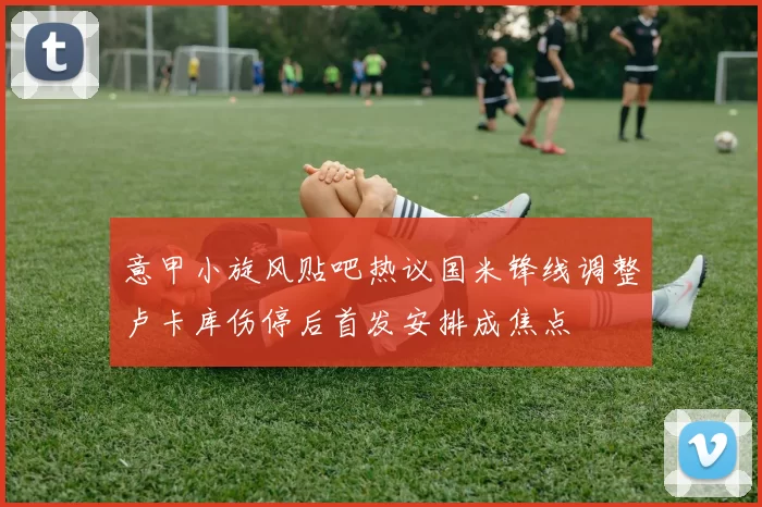 意甲小旋风贴吧热议国米锋线调整卢卡库伤停后首发安排成焦点