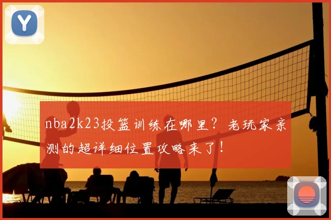 nba2k23投篮训练在哪里？老玩家亲测的超详细位置攻略来了！