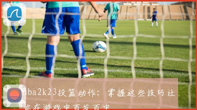 nba2k23投篮动作：掌握这些技巧让你在游戏中百发百中