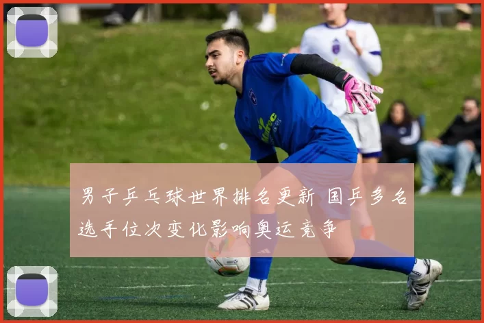 男子乒乓球世界排名更新 国乒多名选手位次变化影响奥运竞争