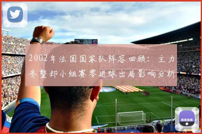 2002年法国国家队阵容回顾：主力齐整却小组赛零进球出局影响分析