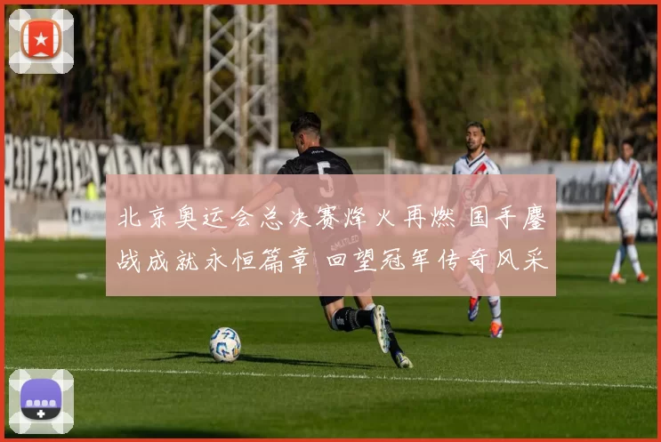 北京奥运会总决赛烽火再燃 国手鏖战成就永恒篇章 回望冠军传奇风采再扬