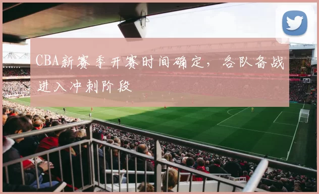 CBA新赛季开赛时间确定,各队备战进入冲刺阶段