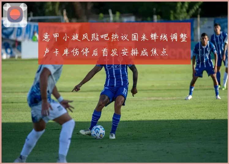 意甲小旋风贴吧热议国米锋线调整卢卡库伤停后首发安排成焦点