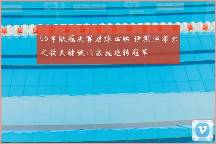 06年欧冠决赛进球回顾 伊斯坦布尔之夜关键破门成就逆转冠军