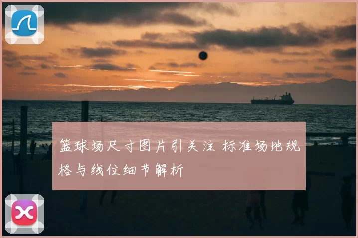 篮球场尺寸图片引关注 标准场地规格与线位细节解析