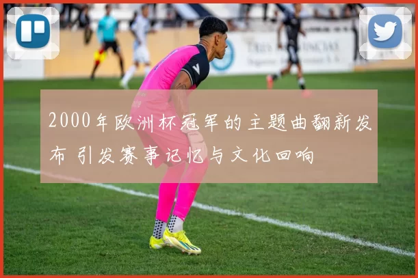 2000年欧洲杯冠军的主题曲翻新发布 引发赛事记忆与文化回响
