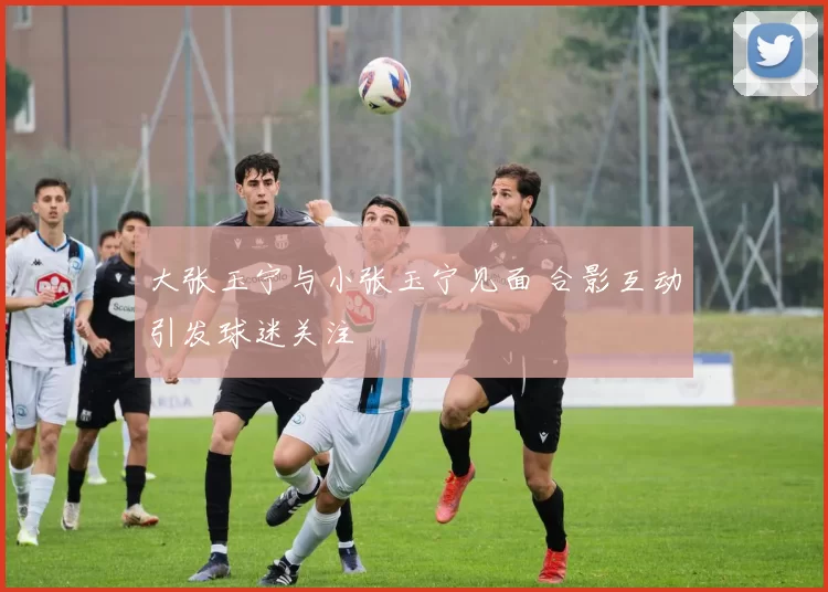 大张玉宁与小张玉宁见面 合影互动引发球迷关注