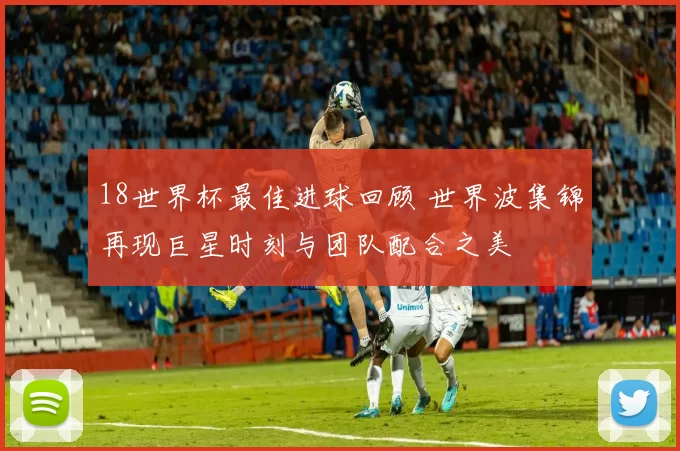 18世界杯最佳进球回顾 世界波集锦再现巨星时刻与团队配合之美