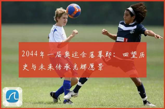 2044年一届奥运会落幕即：回望历史与未来传承光辉愿景