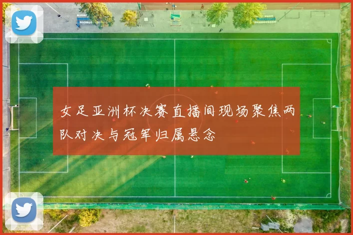 女足亚洲杯决赛直播间现场聚焦两队对决与冠军归属悬念