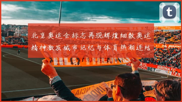 北京奥运会标志再现辉煌细数奥运精神激发城市记忆与体育热潮连结