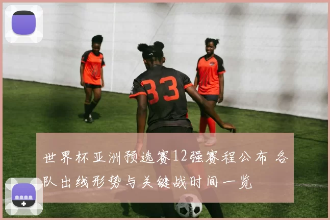 世界杯亚洲预选赛12强赛程公布 各队出线形势与关键战时间一览