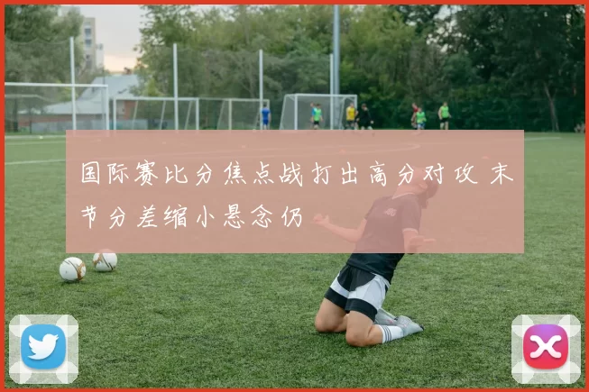 国际赛比分焦点战打出高分对攻 末节分差缩小悬念仍