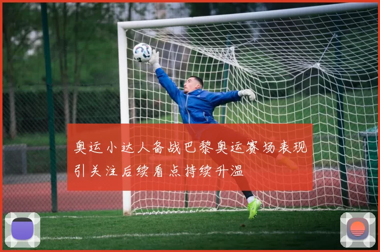 奥运小达人备战巴黎奥运赛场表现引关注后续看点持续升温