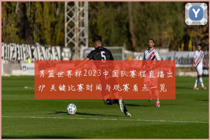 男篮世界杯2023中国队赛程直播出炉 关键比赛时间与观赛看点一览