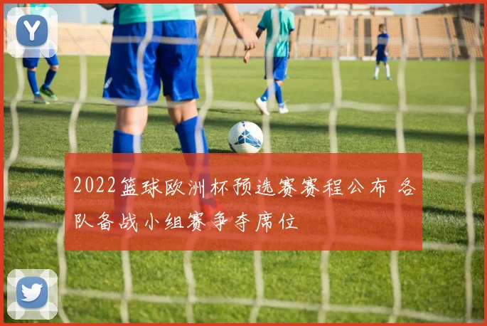 2022篮球欧洲杯预选赛赛程公布 各队备战小组赛争夺席位