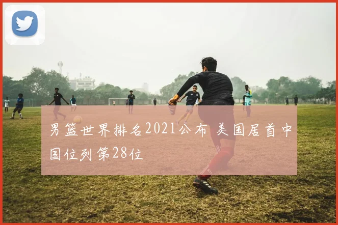 男篮世界排名2021公布 美国居首中国位列第28位