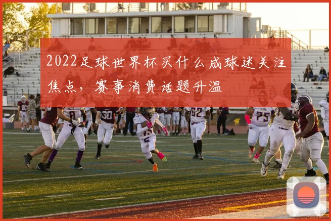 2022足球世界杯买什么成球迷关注焦点，赛事消费话题升温
