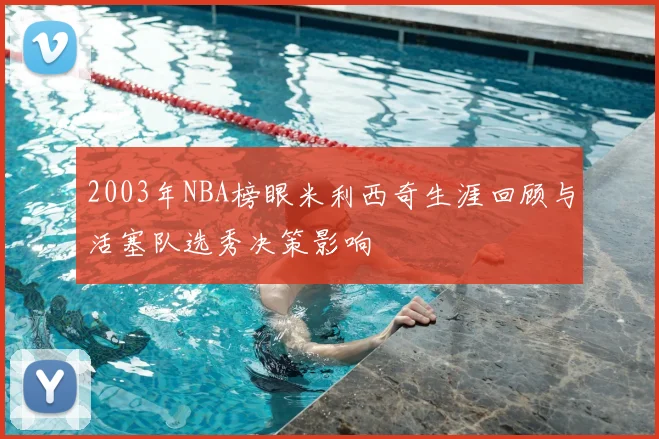 2003年NBA榜眼米利西奇生涯回顾与活塞队选秀决策影响
